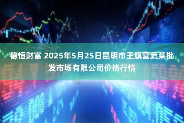德恒财富 2025年5月25日昆明市王旗营蔬菜批发市场有限公司价格行情