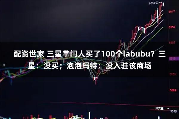 配资世家 三星掌门人买了100个labubu？三星：没买；泡泡玛特：没入驻该商场