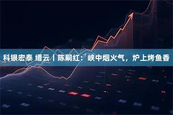科银宏泰 缙云丨陈嗣红：峡中烟火气，炉上烤鱼香