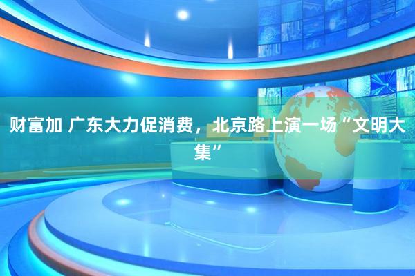 财富加 广东大力促消费，北京路上演一场“文明大集”