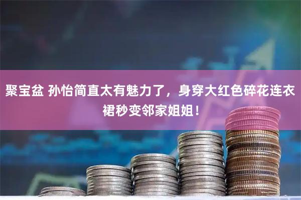 聚宝盆 孙怡简直太有魅力了，身穿大红色碎花连衣裙秒变邻家姐姐！