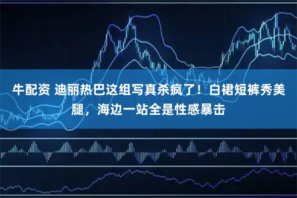 牛配资 迪丽热巴这组写真杀疯了！白裙短裤秀美腿，海边一站全是性感暴击