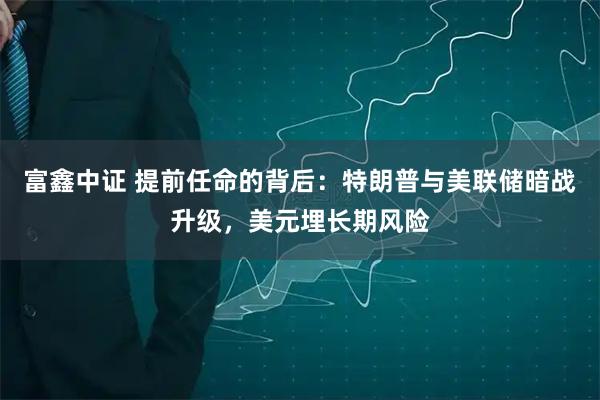 富鑫中证 提前任命的背后：特朗普与美联储暗战升级，美元埋长期风险