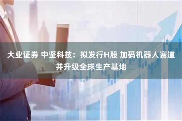 大业证券 中坚科技：拟发行H股 加码机器人赛道并升级全球生产基地