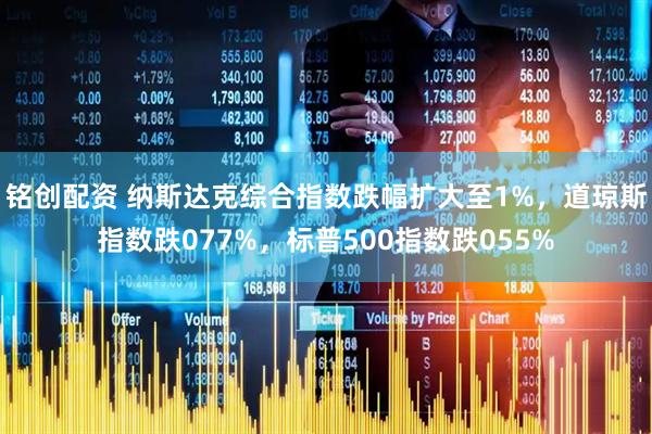 铭创配资 纳斯达克综合指数跌幅扩大至1%，道琼斯指数跌077%，标普500指数跌055%