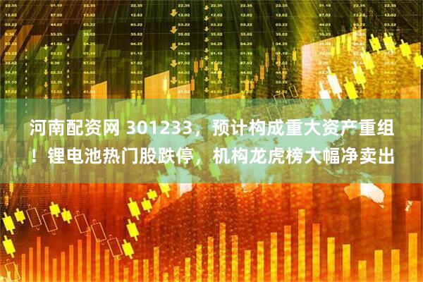 河南配资网 301233，预计构成重大资产重组！锂电池热门股跌停，机构龙虎榜大幅净卖出