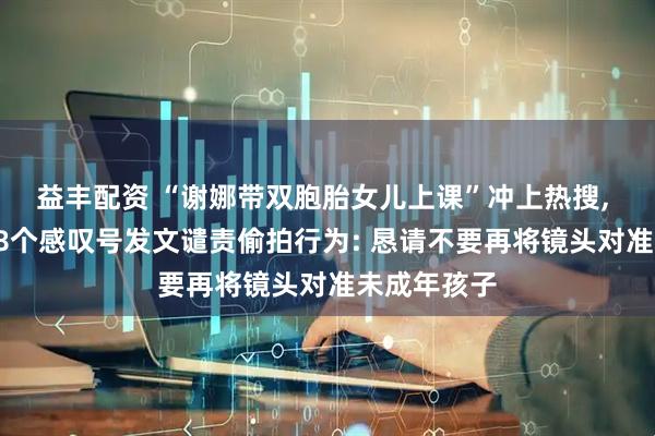 益丰配资 “谢娜带双胞胎女儿上课”冲上热搜, 本人连带68个感叹号发文谴责偷拍行为: 恳请不要再将镜头对准未成年孩子