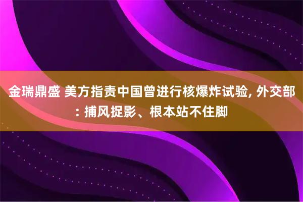 金瑞鼎盛 美方指责中国曾进行核爆炸试验, 外交部: 捕风捉影、根本站不住脚