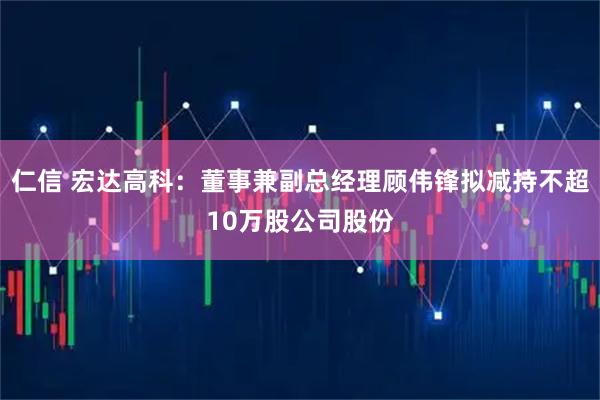 仁信 宏达高科：董事兼副总经理顾伟锋拟减持不超10万股公司股份