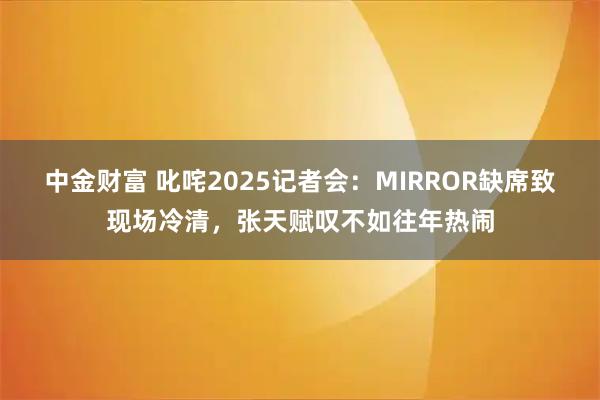 中金财富 叱咤2025记者会：MIRROR缺席致现场冷清，张天赋叹不如往年热闹