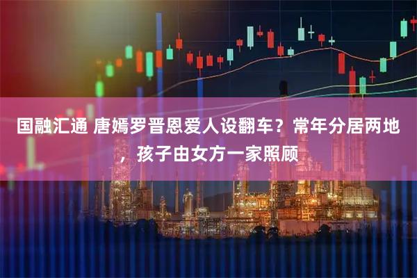 国融汇通 唐嫣罗晋恩爱人设翻车？常年分居两地，孩子由女方一家照顾