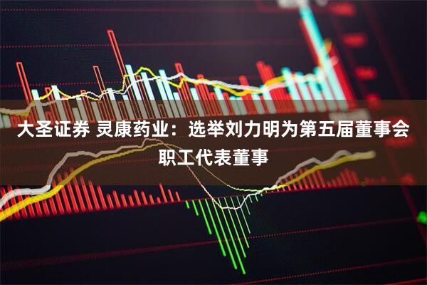 大圣证券 灵康药业：选举刘力明为第五届董事会职工代表董事