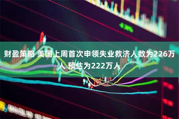财盈策略 美国上周首次申领失业救济人数为226万人 预估为222万人
