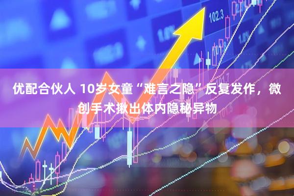 优配合伙人 10岁女童“难言之隐”反复发作，微创手术揪出体内隐秘异物