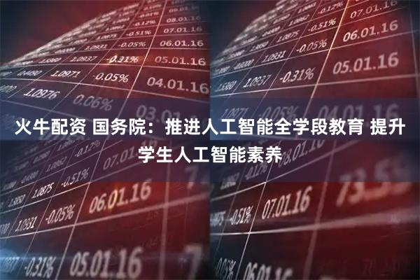 火牛配资 国务院：推进人工智能全学段教育 提升学生人工智能素养