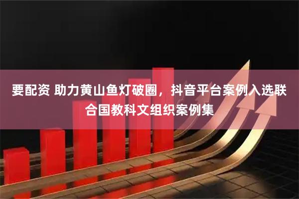 要配资 助力黄山鱼灯破圈，抖音平台案例入选联合国教科文组织案例集
